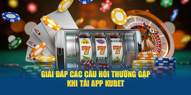 Giải đáp các câu hỏi thường gặp khi tải app Kubet