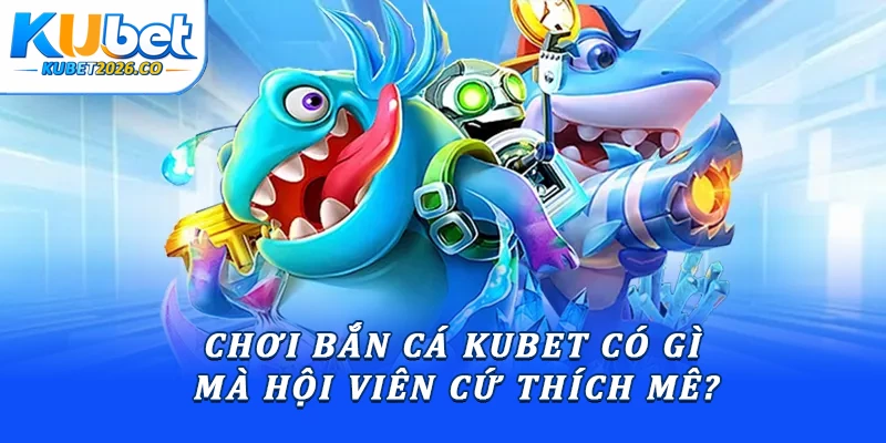 Chơi bắn cá Kubet có gì mà hội viên cứ thích mê?